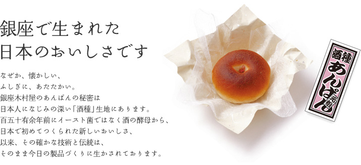 銀座で生まれた日本のおいしさです なぜか、懐かしい。ふしぎにあたたかい銀座木村屋のあんぱんの秘密は日本人になじみの深い「酒種」生地にあります。明治７年に米と麹を水から酒饅頭をヒントに洋のパンで和の餡を包んだ新しい美味しさ。以来、その確かな技術と伝統は、そのまま今日の製品づくりに生かされております。